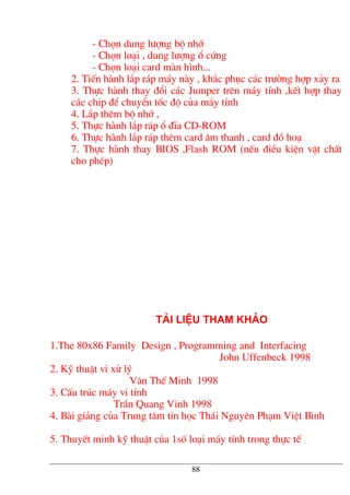 - Chän dung l−îng bé nhí
- Chän lo¹i , dung l−îng æ cøng
- Chän lo¹i card mµn h×nh...
2. TiÕn hµnh l¾p r¸p m¸y nµy , kh¾c phôc c¸c tr−êng hîp x¶y ra
3. Thùc hµnh thay ®æi c¸c Jumper trªn m¸y tÝnh ,kÕt hîp thay
c¸c chip ®Ó chuyÓn tèc ®é cña m¸y tÝnh
4. L¾p thªm bé nhí ,
5. Thùc hµnh l¾p r¸p æ ®Üa CD-ROM
6. Thùc hµnh l¾p r¸p thªm card ©m thanh , card ®å ho¹
7. Thùc hµnh thay BIOS ,Flash ROM (nÕu ®iÒu kiÖn vËt chÊt
cho phÐp)
Tµi liÖu tham kh¶o
1.The 80x86 Family Design , Programming and Interfacing
John Uffenbeck 1998
2. Kü thuËt vi xö lý
V¨n ThÕ Minh 1998
3. CÊu tróc m¸y vi tÝnh
TrÇn Quang Vinh 1998
4. Bµi gi¶ng cña Trung t©m tin häc Th¸i Nguyªn Ph¹m ViÖt B×nh
5. ThuyÕt minh kü thuËt cña 1sè lo¹i m¸y tÝnh trong thùc tÕ
88
 