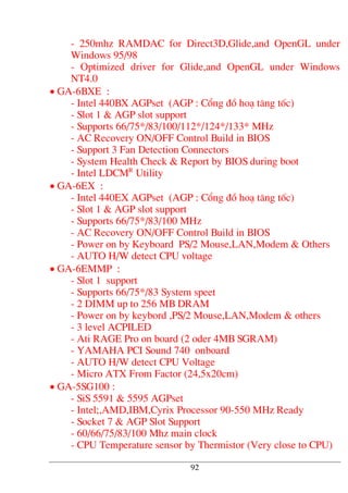 - 250mhz RAMDAC for Direct3D,Glide,and OpenGL under
Windows 95/98
- Optimized driver for Glide,and OpenGL under Windows
NT4.0
• GA-6BXE :
- Intel 440BX AGPset (AGP : Cæng ®å ho¹ t¨ng tèc)
- Slot 1 & AGP slot support
- Supports 66/75*/83/100/112*/124*/133* MHz
- AC Recovery ON/OFF Control Build in BIOS
- Support 3 Fan Detection Connectors
- System Health Check & Report by BIOS during boot
- Intel LDCMR
Utility
• GA-6EX :
- Intel 440EX AGPset (AGP : Cæng ®å ho¹ t¨ng tèc)
- Slot 1 & AGP slot support
- Supports 66/75*/83/100 MHz
- AC Recovery ON/OFF Control Build in BIOS
- Power on by Keyboard PS/2 Mouse,LAN,Modem & Others
- AUTO H/W detect CPU voltage
• GA-6EMMP :
- Slot 1 support
- Supports 66/75*/83 System speet
- 2 DIMM up to 256 MB DRAM
- Power on by keybord ,PS/2 Mouse,LAN,Modem & others
- 3 level ACPILED
- Ati RAGE Pro on board (2 oder 4MB SGRAM)
- YAMAHA PCI Sound 740 onboard
- AUTO H/W detect CPU Voltage
- Micro ATX From Factor (24,5x20cm)
• GA-5SG100 :
- SiS 5591 & 5595 AGPset
- Intel;,AMD,IBM,Cyrix Processor 90-550 MHz Ready
- Socket 7 & AGP Slot Support
- 60/66/75/83/100 Mhz main clock
- CPU Temperature sensor by Thermistor (Very close to CPU)
92
 