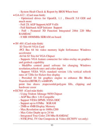 - System Healt Check & Report by BIOS When boot
• GA-612 : (Card man hinh)
- Optimized drives for OpenGL 1.1 , DirectX 5.0 GDI and
much more
- Full 2X AGP Support(AGP VxD)
- Full Sideband AGP Initiator Support
- Full - Featured 3D Function Integrated 24bit 220 Mhz
RAMDAC
- 8 MB 100MMHz SDRAM on board
• SV-401 (Card mµn h×nh)
S3 Trio 64 VGA Card
-PCI Bus 64 bit video memory hight ferfomance Windows
accelerator
-64 bit S3 Trio 64 VGA Chipset
- Supports VGA feature connector for video ovelay on graphics
and genlock capability
- MediPro control panel sofware for changing Windows
resolution,refresh rates and color depth
- Support VESA VGA standard version 1.0a vertical refresh
rates of 72Hz for flicker-free display
- Provided 64 bit graphics engine to enhance Bit Block
Transfers(BITBLT) withROPs
point line draws ,trapezsoidal,polygon fills, clipping and
hardware cusor
• EC505 (Card mµn h×nh)
- Using Trident 3dimage 9850 Chipset
- AGP Bus (Rev 1.0) Compable
- Support VESA DPMS ,VESA DDC
- Support up to 83Mhz SGRAM
- 2MB or 4MB Display Memory
- Max.Resolution up to 1600x1200
- Max Color Depht up to 24 bit
- Integrated True Color 230 Mhz RAMDAC
- NTSC/PAL TV Out Composite & Video (EC505V ver.only)
93
 