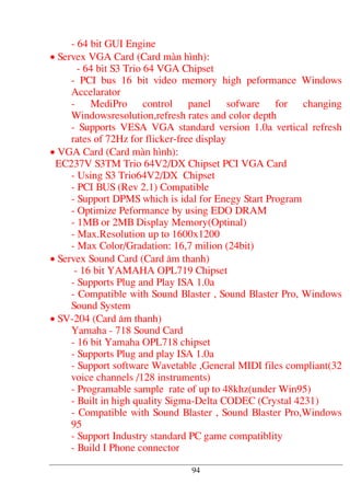 - 64 bit GUI Engine
• Servex VGA Card (Card mµn h×nh):
- 64 bit S3 Trio 64 VGA Chipset
- PCI bus 16 bit video memory high peformance Windows
Accelarator
- MediPro control panel sofware for changing
Windowsresolution,refresh rates and color depth
- Supports VESA VGA standard version 1.0a vertical refresh
rates of 72Hz for flicker-free display
• VGA Card (Card mµn h×nh):
EC237V S3TM Trio 64V2/DX Chipset PCI VGA Card
- Using S3 Trio64V2/DX Chipset
- PCI BUS (Rev 2.1) Compatible
- Support DPMS which is idal for Enegy Start Program
- Optimize Peformance by using EDO DRAM
- 1MB or 2MB Display Memory(Optinal)
- Max.Resolution up to 1600x1200
- Max Color/Gradation: 16,7 milion (24bit)
• Servex Sound Card (Card ©m thanh)
- 16 bit YAMAHA OPL719 Chipset
- Supports Plug and Play ISA 1.0a
- Compatible with Sound Blaster , Sound Blaster Pro, Windows
Sound System
• SV-204 (Card ©m thanh)
Yamaha - 718 Sound Card
- 16 bit Yamaha OPL718 chipset
- Supports Plug and play ISA 1.0a
- Support software Wavetable ,General MIDI files compliant(32
voice channels /128 instruments)
- Programable sample rate of up to 48khz(under Win95)
- Built in high quality Sigma-Delta CODEC (Crystal 4231)
- Compatible with Sound Blaster , Sound Blaster Pro,Windows
95
- Support Industry standard PC game compatiblity
- Build I Phone connector
94
 