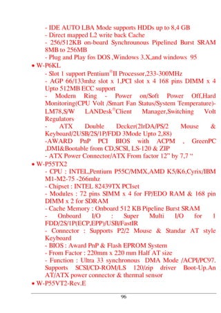 - IDE AUTO LBA Mode supports HDDs up to 8,4 GB
- Direct mapped L2 write back Cache
- 256/512KB on-board Synchrounous Pipelined Burst SRAM
8MB to 256MB
- Plug and Play fos DOS ,Windows 3.X,and windows 95
• W-P6KL
- Slot 1 support Pentium®
II Processor,233-300MHz
- AGP 66/133mhz slot x 1,PCI slot x 4 168 pins DIMM x 4
Upto 512MB ECC support
- Modem Ring - Power on/Soft Power Off,Hard
Monitoring(CPU Volt /Smart Fan Status/System Temperature)-
LM78,S/W LANDesk®
Client Manager,Switching Volt
Regulators
- ATX Double Decker(2lrDA/PS/2 Mouse &
Keyboard/2USB/2S/1P/FDD 3Mode Upto 2,88)
-AWARD PnP PCI BIOS with ACPM , GreenPC
,DMI&Bootable from CD,SCSI, LS-120 & ZIP
- ATX Power Connector/ATX From factor 12” by 7,7 “
• W-P55TX2
- CPU : INTEL,Pentium P55C/MMX,AMD K5/K6,Cyrix/IBM
M1-M2-75 -266mhz
- Chipset : INTEL 82439TX PCIset
- Modules : 72 pins SIMM x 4 for FP/EDO RAM & 168 pin
DIMM x 2 for SDRAM
- Cache Memory : Onboard 512 KB Pipeline Burst SRAM
- Onboard I/O : Super Multi I/O for 1
FDD/2S/1P(ECP,EPP)/USB/FastIR
- Connector : Supports P2/2 Mouse & Standar AT style
Keyboard
- BIOS : Award PnP & Flash EPROM System
- From Factor : 220mm x 220 mm Half AT size
- Function : Ultra 33 synchronous DMA Mode /ACPI/PC97.
Supports SCSI/CD-ROM/LS 120/zip driver Boot-Up.An
AT/ATX power connector & thermal sensor
• W-P55VT2-Rev.E
96
 