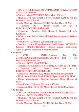 - CPU : INTEL,Pentium P55C/MMX,AMD K5/K6,Cyrix/IBM
M1-M2-75 -266mhz
- Chipset : VIA 82585VPX97 PCIset(Intel TX level)
- Modules : 72 pins SIMM x 4 for FP/EDO RAM & 168 pin
DIMM x 2 for SDRAM
- Cache Memory : Onboard 512 KB Pipeline Burst SRAM
- Onboard I/O : Super Multi I/O for 1
FDD/2S/1P(ECP,EPP)/USB/FastIR
- Connector : Supports P2/2 Mouse & Standar AT style
Keyboard
- BIOS : Award PnP & Flash EPROM System.Supports DMI &
Green PC
- From Factor : 220mm x 220 mm Half AT size
- Function : Ultra 33 synchronous DMA Mode /ACPI/PC98.
Supports SCSI/CD-ROM/LS 120/zip driver Boot-Up.An
AT/ATX power connector & thermal sensor
• W-P6KF
- CPU : INTEL,Pentium Pro 150-
233MHz&PentuimII(Klamath)233-266MHz Slot 1 for
P6/MMX & Pentium Pro
- Chipset : INTEL 8244FX PCIset
- Modules : 72 pins SIMM x 4 for FP/EDO RAM up to 512MB
- Onboard I/O : Super Multi I/O for 1
FDD/2S/1P(ECP,EPP)/2USB/FastIR
- Connectors : Supports P2/2 Mouse & PS/2 style Keyboard
- BIOS : Award PnP & Flash EPROM System and SCSI BIOS
- Power Management : Support hardware Sleep /Resum &
SMM
- From Factor : 178mm x 305 mm ATX size
- Expansion Slot : 32 bit PCI Master bus x5,16 bit ISA busx3
• W-P55TX
- CPU : INTEL,Pentium /MMX,AMD K5/K6,Cyrix/IBM M2
- Chipset : INTEL 82430TX PCIset
- Modules : 72 pins SIMM x 4 for FP/EDO RAM & 168 pin
DIMM x 2 for SDRAM
- Cache Memory : Onboard 512 KB Pipeline Burst SRAM
97
 