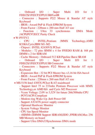 - Onboard I/O : Super Multi I/O for 1
FDD/2S/1P(ECP,EPP)/USB/FastIR
- Connector : Supports P2/2 Mouse & Standar AT style
Keyboard
- BIOS : Award PnP & Flash EPROM System
- From Factor : 220mm x 280 mm Half AT size
- Function : Ultra 33 synchronous DMA Mode
/ACPI/PC97/ECC Parity Check
• W-P55TV2
- CPU : INTEL,Pentium /MMX Technology,AMD
K5/K6,Cyrix/IBM M1-M2-
- Chipset : INTEL 82430VX PCIset
- Modules : 72 pins SIMM x 4 for FP/EDO RAM & 168 pin
DIMM x 2 for SDRAM
- Cache Memory : Onboard 512 KB Pipeline Burst SRAM
- Onboard I/O : Super Multi I/O for 1
FDD/2S/1P(ECP,EPP)/USB Connector
- Connectors : Supports P2/2 Mouse & Standar AT style
Keyboard
- Expansion Slot : 32 bit PCI Master bus x3,16 bit ISA busx4
- BIOS : Award PnP & Flash EPROM System
- From Factor : 220mm x 260 mm Half AT size
• MS-5156 Intel 430TX PCIset B.AT mainboard
- Support Intel 75 to 233mhz Pentium Processor with MMX
Technology,or AMD K6 and Cyrix M2 Processor
- Vcore Voltage :2.0V to 3,52V for future 266/300mhz CPU
- PC97/ACPI Compliant
- Modem ring Wake-Up ,Soft Power Off
- Support AT/ATX power supply connector
- Optional Hardware Monitor
- System Voltage Monitor
- CPU fan Speed Monitor
- 4SIMM+2DIMM Support SDRAM,EDO ,FPDRAM,Max 256
MB Memory on board
- Support Ultra DMA33Synchronous DMA mode
98
 