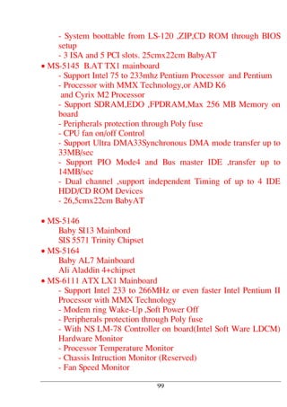 - System boottable from LS-120 ,ZIP,CD ROM through BIOS
setup
- 3 ISA and 5 PCI slots. 25cmx22cm BabyAT
• MS-5145 B.AT TX1 mainboard
- Support Intel 75 to 233mhz Pentium Processor and Pentium
- Processor with MMX Technology,or AMD K6
and Cyrix M2 Processor
- Support SDRAM,EDO ,FPDRAM,Max 256 MB Memory on
board
- Peripherals protection through Poly fuse
- CPU fan on/off Control
- Support Ultra DMA33Synchronous DMA mode transfer up to
33MB/sec
- Support PIO Mode4 and Bus master IDE ,transfer up to
14MB/sec
- Dual channel ,support independent Timing of up to 4 IDE
HDD/CD ROM Devices
- 26,5cmx22cm BabyAT
• MS-5146
Baby SI13 Mainbord
SIS 5571 Trinity Chipset
• MS-5164
Baby AL7 Mainboard
Ali Aladdin 4+chipset
• MS-6111 ATX LX1 Mainboard
- Support Intel 233 to 266MHz or even faster Intel Pentium II
Processor with MMX Technology
- Modem ring Wake-Up ,Soft Power Off
- Peripherals protection through Poly fuse
- With NS LM-78 Controller on board(Intel Soft Ware LDCM)
Hardware Monitor
- Processor Temperature Monitor
- Chassis Intruction Monitor (Reserved)
- Fan Speed Monitor
99
 