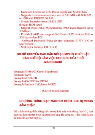 - fan Speed Control on CPU Power supply and System fans
- Supports a maximum memory size of 512 MB with SDRAM ,
or 1GB with EDO/FP DRAM
- System boottable from LS-120 ,ZIP
through BIOS setup
- Support Ultra DMA33Synchronous DMA mode transfer up to
33MB/sec
- Provide 1 AGP slot ,support 66/133mhz 3.3V devices(30% to
50% faster than PCI)
- Keyboard Password Wake-up (for Winbond 977TF V.C or
later version)
- MSI Super Package CD (3 in 1)
S¬ ®å chuyÓn c¸c cÇu nèi (Jumper) thiÕt lËp
c¸c chÕ ®é lµm viÖc cho CPU cña 1 sè
mainboard
Bo m¹ch 80486 PCI Green Mainboard
Bo m¹ch TX98
Bo m¹ch SP-586 TB
Bo m¹ch 486 PCI/ISA MP060
Bo m¹ch Pentium II /Celeron 440EX
(C¸c s¬ ®å nèi Jumper)
Ch−¬ng tr×nh n¹p Master Boot khi bÞ virus
x©m nhËp
§Ó tr¸nh nh÷ng ®iÒu ®¸ng tiÕc ,trong khi m¸y cßn ®ang “s¹ch” , b¹n
nªn sao l−u master boot vµ partition cña ®Üa cøng ra 1 ®Üa mÒm kh¸c
®Ó khi cÇn cã thÓ n¹p l¹i.
100
 