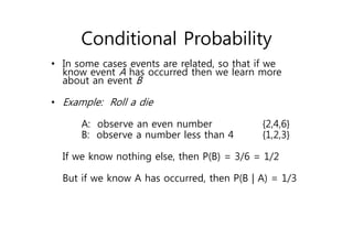 Conditional Probability
• In some cases events are related, so that if we
know event A has occurred then we learn more
about an event B
• Example: Roll a die
A: observe an even number {2,4,6}
B: observe a number less than 4 {1,2,3}
If we know nothing else, then P(B) = 3/6 = 1/2
But if we know A has occurred, then P(B | A) = 1/3
 