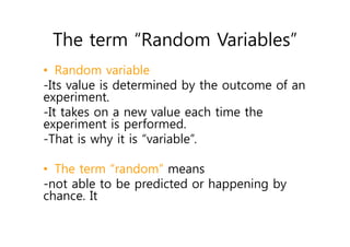 The term “Random Variables”
• Random variable
-Its value is determined by the outcome of an
experiment.
-It takes on a new value each time the
experiment is performed.
-That is why it is “variable”.
• The term “random” means
-not able to be predicted or happening by
chance. It
 