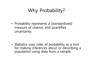 Why Probability?
• Probability represents a (standardized)
measure of chance, and quantifies
uncertainty.
• Statistics uses rules of probability as a tool
for making inferences about or describing a
population using data from a sample
 