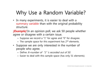 • In many experiments, it is easier to deal with a
summary variable than with the original probability
structure.
[Example] In an opinion poll, we ask 50 people whether
agree or disagree with a certain issue.
– Suppose we record a "1" for agree and "0" for disagree.
– The sample space for this experiment has 250 elements.
• Suppose we are only interested in the number of
people who agree.
– Define X=number of "1“ ‘s recorded out of 50.
– Easier to deal with this sample space (has only 51 elements).
CS479/679 Pattern Recognition Spring 2013 – Dr. George Bebis
Why Use a Random Variable?
 