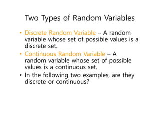 Two Types of Random Variables
• Discrete Random Variable – A random
variable whose set of possible values is a
discrete set.
• Continuous Random Variable – A
random variable whose set of possible
values is a continuous set.
• In the following two examples, are they
discrete or continuous?
 