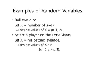Examples of Random Variables
• Roll two dice.
Let X = number of sixes.
– Possible values of X = {0, 1, 2}.
• Select a player on the LotteGiants.
Let X = his batting average.
– Possible values of X are
{x | 0 ≤ x ≤ 1}.
 