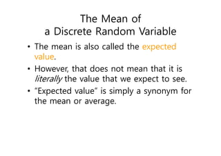 The Mean of
a Discrete Random Variable
• The mean is also called the expected
value.
• However, that does not mean that it is
literally the value that we expect to see.
• “Expected value” is simply a synonym for
the mean or average.
 