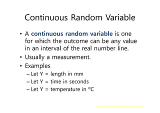 G. Baker, Department of Statistics University of South Carolina; Slide 56
Continuous Random Variable
• A continuous random variable is one
for which the outcome can be any value
in an interval of the real number line.
• Usually a measurement.
• Examples
– Let Y = length in mm
– Let Y = time in seconds
– Let Y = temperature in ºC
 