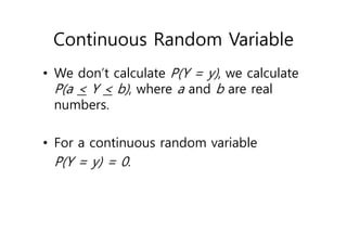 Continuous Random Variable
• We don’t calculate P(Y = y), we calculate
P(a < Y < b), where a and b are real
numbers.
• For a continuous random variable
P(Y = y) = 0.
 