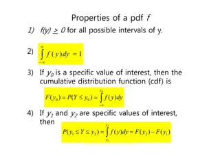 G. Baker, Department of Statistics
University of South Carolina; Slide 62
Properties of a pdf f
1) f(y) > 0 for all possible intervals of y.
2)
3) If y0 is a specific value of interest, then the
cumulative distribution function (cdf) is
4) If y1 and y2 are specific values of interest,
then




 1
)
( dy
y
f





0
)
(
)
(
)
( 0
0
y
dy
y
f
y
Y
P
y
F
 




2
1
)
(
)
(
)
(
)
( 1
2
2
1
y
y
y
F
y
F
dy
y
f
y
Y
y
P
 