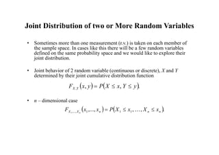 Joint Distribution of two or More Random Variables
• Sometimes more than one measurement (r.v.) is taken on each member of
the sample space. In cases like this there will be a few random variables
defined on the same probability space and we would like to explore their
joint distribution.
• Joint behavior of 2 random variable (continuous or discrete), X and Y
determined by their joint cumulative distribution function
• n – dimensional case
   .
,
,
, y
Y
x
X
P
y
x
F Y
X 


   .
,
,
,..., 1
1
1
,...,
1 n
n
n
X
X x
X
x
X
P
x
x
F n


 
 