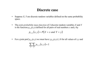 Discrete case
• Suppose X, Y are discrete random variables defined on the same probability
space.
• The joint probability mass function of 2 discrete random variables X and Y
is the function pX,Y(x,y) defined for all pairs of real numbers x and y by
• For a joint pmf pX,Y(x,y) we must have: pX,Y(x,y) ≥ 0 for all values of x,y and
   
y
Y
and
x
X
P
y
x
p Y
X 


,
,
  1
,
, 

x y
Y
X y
x
p
 