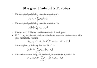 Marginal Probability Function
• The marginal probability mass function for X is
• The marginal probability mass function for Y is
• Case of several discrete random variables is analogous.
• If X1,…,Xm are discrete random variables on the same sample space with
joint probability function
The marginal probability function for X1 is
• The 2-dimentional marginal probability function for X1 and X2 is
   


y
Y
X
X y
x
p
x
p ,
,
   


x
Y
X
Y y
x
p
y
p ,
,
   
m
m
m
X
X x
X
x
X
P
x
x
p n


 ,...,
,... 1
1
1
,...
1
   


m
n
x
x
m
X
X
X x
x
p
x
p
,...,
1
,...
1
2
1
1
,...
   


m
n
x
x
m
X
X
X
X x
x
x
x
p
x
x
p
,...,
3
2
1
,...
2
1
3
1
2
1
,...,
,
,
,
 