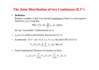 The Joint Distribution of two Continuous R.V’s
• Definition
Random variables X and Y are (jointly) continuous if there is a non-negative
function fX,Y(x,y) such that
for any “reasonable” 2-dimensional set A.
• fX,Y(x,y) is called a joint density function for (X, Y).
• In particular , if A = {(X, Y): X ≤ x, Y ≤ x}, the joint CDF of X,Y is
• From Fundamental Theorem of Calculus we have
 
   



A
Y
X dxdy
y
x
f
A
Y
X
P ,
, ,
   
 

 


x y
Y
X
Y
X dv
du
v
u
f
y
x
F ,
,
, ,
,
     
y
x
F
x
y
y
x
F
y
x
y
x
f Y
X
Y
X
Y
X ,
,
, ,
2
,
2
.








 
