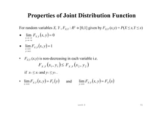 week 8 91
Properties of Joint Distribution Function
For random variables X, Y , FX,Y : R2  [0,1] given by FX,Y (x,y) = P(X ≤ x,Y ≤ x)
• FX,Y (x,y) is non-decreasing in each variable i.e.
if x1 ≤ x2 and y1 ≤ y2 .
• and
  0
,
lim , 







y
x
F Y
X
y
x
  1
,
lim , 





y
x
F Y
X
y
x
   
2
2
,
1
1
, ,
, y
x
F
y
x
F Y
X
Y
X 
   
y
F
y
x
F Y
Y
X
x



,
lim ,    
x
F
y
x
F X
Y
X
y



,
lim ,
 