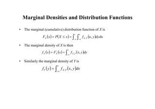 Marginal Densities and Distribution Functions
• The marginal (cumulative) distribution function of X is
• The marginal density of X is then
• Similarly the marginal density of Y is
     
 








x
Y
X
X dydu
y
u
f
x
X
P
x
F ,
,
     





 dy
y
x
f
x
F
x
f Y
X
X
X ,
,
'
   




 dx
y
x
f
y
f Y
X
Y ,
,
 