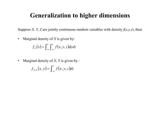 Generalization to higher dimensions
Suppose X, Y, Z are jointly continuous random variables with density f(x,y,z), then
• Marginal density of X is given by:
• Marginal density of X, Y is given by :
   
 






 dydz
z
y
x
f
x
fX ,
,
   




 dz
z
y
x
f
y
x
f Y
X ,
,
,
,
 