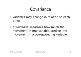 Covariance
• Variables may change in relation to each
other
• Covariance measures how much the
movement in one variable predicts the
movement in a corresponding variable
95
R F Riesenfeld Sp 2010 CS5961 Comp Stat
 