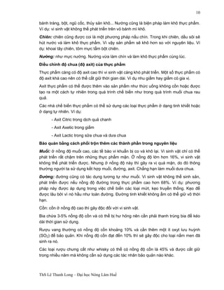 ThS Lê Thanh Long – Đại học Nông Lâm Huế 
10 
bánh tráng, bột, ngũ cốc, thủy sản khô... Nướng cũng là biện pháp làm khô thực phẩm. 
Ví dụ: vi sinh vật không thể phát triển trên vỏ bánh mì khô. 
Chiên: chiên cũng được coi là một phương pháp nấu chín. Trong khi chiên, dầu sôi sẽ 
hút nước và làm khô thực phẩm. Vì vậy sản phẩm sẽ khô hơn so với nguyên liệu. Ví 
dụ: khoai tây chiên, tôm mực tẩm bột chiên. 
Nướng: như mực nướng. Nướng vừa làm chín và làm khô thực phẩm cùng lúc. 
Điều chỉnh độ chua (độ axit) của thực phẩm 
Thực phẩm càng có độ axit cao thì vi sinh vật càng khó phát triển. Một số thực phẩm có 
độ axit khá cao nên có thể cất giữ thời gian dài. Vi dụ nhu giấm hay giấm có gia vị. 
Axit thực phẩm có thể được thêm vào sản phẩm như thức uống không cồn hoặc được 
tạo ra một cách tự nhiên trong quá trình chế biến như trong quá trình muối chua rau 
quả. 
Các nhà chế biến thực phẩm có thể sử dụng các loại thực phẩm ở dạng tinh khiết hoặc 
ở dạng tự nhiên. Ví dụ: 
- Axit Citric trong dịch quả chanh 
- Axit Axetic trong giấm 
- Axit Lactic trong sữa chua và dưa chua 
Bảo quản bằng cách phối trộn thêm các thành phần trong nguyên liệu 
Muối: ở nồng độ muối cao, các tế bào vi khuẩn bị co và khô lại. Vi sinh vật chỉ có thể 
phát triển rất chậm trên những thực phẩm mặn. Ở nồng độ lớn hơn 16%, vi sinh vật 
không thể phát triển được. Nhưng ở nồng độ này thì gây ra vị quá mặn, do đó thông 
thường người ta sử dụng kết hợp muối, đường, axit. Chẳng hạn làm muối dưa chua. 
Đường: đường cũng có tác dụng tương tự như muối. Vi sinh vật không thể sinh sản, 
phát triển được nếu nồng độ đường trong thực phẩm cao hơn 68%. Ví dụ: phương 
pháp này được áp dụng trong việc chế biến các loại mứt, kẹo truyền thống. Kẹo để 
được lâu bởi vì nó hầu như toàn đường. Đường tinh khiết không ẩm có thể giữ vô thời 
hạn. 
Cồn: cồn ở nồng độ cao thì gây độc đối với vi sinh vật. 
Bia chứa 3-5% nồng độ cồn và có thể bị hư hỏng nên cần phải thanh trùng bia để kéo 
dài thời gian sử dụng. 
Rượu vang thường có nồng độ cồn khoảng 10% và cần thêm một ít oxyt lưu huỳnh 
(SO2) để bảo quản. Khi nồng độ cồn đạt đến 10% thì sẽ gây độc cho loại nấm men đã 
sinh ra nó. 
Các loại rượu chưng cất như whisky có thể có nồng độ cồn là 45% và được cất giữ 
trong nhiều năm mà không cần sử dụng các tác nhân bảo quản nào khác. 
 