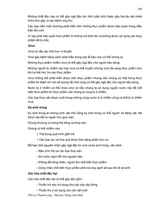 ThS Lê Thanh Long – Đại học Nông Lâm Huế 
100 
Những chất độc này có thể gây ngộ độc tức thời (cấp tính) hoặc gây hại lâu dài (mãn 
tính) như gây ra các bệnh ung thư. 
Các loại nấm mốc thường phát triển trên những thực phẩm được bảo quản trong điều 
kiện ẩm ướt. 
Vì vậy phải bảo quản thực phẩm ở những nơi khô ráo và không được sử dụng các thực 
phẩm đã bị mốc. 
Virut 
Virut có cấu tạo nhỏ hơn vi khuẩn. 
Virut gây bệnh bằng cách phát triển trong các tế bào của cơ thể chúng ta. 
Những thực phẩm nhiễm virut có thể gây ngộ độc cho người tiêu dùng. 
Những người bị nhiễm các loại virut có thể truyền những virut đó sang thực phẩm như 
khi họ hắt hơi, ho vào thực phẩm. 
Virut không thể phát triển được trên thực phẩm nhưng nếu chúng có mặt trong thực 
phẩm thì thậm chí với số lượng rất nhỏ cũng có thể gây ngộ độc cho người tiêu dùng. 
Nước bị ô nhiễm có thể chứa virut và nếu chúng ta sử dụng nguồn nước này để chế 
biến thực phẩm thì thực phẩm của chúng ta cũng bị ô nhiễm. 
Các loại thủy sản được nuôi trong những vùng nước bị ô nhiễm cũng có thể bị ô nhiễm 
virut. 
Ký sinh trùng 
Ký sinh trùng là những sinh vật nhỏ sống ký sinh trong cơ thể người và động vật. Nó 
được bài tiết ra ngoài như giun sán. 
Chúng thường có trong thịt sống và thủy sản. 
Chúng có thể nhiễm vào: 
+ Thịt trong quá trình giết mổ 
+ Các loại rau và hoa quả được bón bằng phân hữu cơ 
Để hạn chế nguyên nhân gây ngộ độc từ virut và ký sinh trùng, cần phải: 
- Nấu chín thịt và các loại thủy sản 
- Sử nước sạch để rửa nguyên liệu 
- Không để công nhân, người ốm chế biến thực phẩm 
- Công nhân chế biến thực phẩm phải rửa tay sạch sẽ sau khi đi vệ sinh. 
Các hóa chất độc hại 
Các hóa chất độc hại có thể gây độc gồm: 
- Thuốc trừ sâu sử dụng cho các loại cây trồng 
- Thuốc thú ý sử dụng cho các vật nuôi 
 