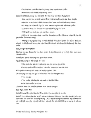 ThS Lê Thanh Long – Đại học Nông Lâm Huế 
101 
- Các loại hóa chất tẩy rửa dùng trong công nghiệp thực phẩm 
- Kim loại từ các thiết bị hoặc thùng chứa 
Các biện pháp để phòng các hóa chất độc hại trong chế biến thực phẩm 
- Mua nguyên liệu có chất lượng tốt từ những nguồn cung cấp đáng tin cây. 
- Kiểm tra vệ sinh các thiết bị dụng cụ bảo quản trước khi sử dụng chúng. 
- Sử dụng các hóa chất tẩy rửa thích hợp cho ngành chế biến thực phẩm. 
- Luôn tuân theo các chỉ dẫn trên các bao bì đựng hóa chất. 
- Không để hóa chất gần các loại thực phẩm. 
- Không sử dụng các dụng cụ chứa đựng thực phẩm để đựng hóa chất (có thể 
gây nhầm lẫn khi sử dụng). 
- Không sử dụng các dụng cụ hóa chất để đựng thực phẩm cho dù nó đã được 
vệ sinh vì chỉ cần một lượng nhỏ của hóa chất còn sót lại cũng có thể gây ngộ độc thực 
phẩm. 
Các phụ gia thực phẩm 
Các loại phụ gia được cho vào thực phẩm để làm tăng mùi, vị và hình thức cảm quan 
của sản phẩm. 
Một số phụ gia có tác dụng bảo quản thực phẩm. 
Người tiêu dùng có thể bị ngộ độc nếu: 
+ Các chất phụ gia được sử dụng quá liều lượng cho phép. 
+ Sử dụng các chất phụ gia bị cấm như phocmon, hàn the, ure. 
Không nên mua hoặc sử dụng các loại phụ gia bị cấm. 
Chỉ sử dụng các loại phụ gia có nhãn hiệu với các thông tin như: 
+ Tên phụ gia 
+ Tên và địa chỉ của nhà sản xuất, nhà nhập khẩu. 
+ Các hướng dẫn sử dụng. 
Luôn tuân theo các chỉ dẫn ghi trên nhãn bao bì phụ gia. 
Các thực phẩm độc 
Một số thực phẩm có chứa độc tố tự nhiên như nấm độc và cá nóc. 
Một số thực phẩm gây độc sẽ trở nên an toàn sau khi được chế biến như khi luộc sắn 
sẽ loại bỏ các chất độc có trong chúng. Chú ý độc tố trong thủy sản có một số khá bền 
với nhiệt độ cao, cho nên đối với thủy sản có độc tốt nhất không sử dụng dù có nấu 
chín. 
 