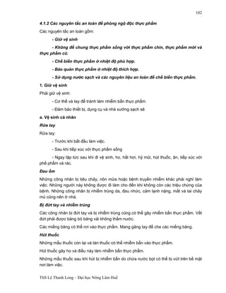 ThS Lê Thanh Long – Đại học Nông Lâm Huế 
102 
4.1.2 Các nguyên tắc an toàn đề phòng ngộ độc thực phẩm 
Các nguyên tắc an toàn gồm: 
- Giữ vệ sinh 
- Không để chung thực phẩm sống với thực phẩm chín, thực phẩm mới và 
thực phẩm cũ. 
- Chế biến thực phẩm ở nhiệt độ phù hợp. 
- Bảo quản thực phẩm ở nhiệt độ thích hợp. 
- Sử dụng nước sạch và các nguyên liệu an toàn để chế biến thực phẩm. 
1. Giữ vệ sinh 
Phải giữ vệ sinh: 
- Cơ thể và tay để tránh làm nhiễm bẩn thực phẩm 
- Đảm bảo thiết bị, dụng cụ và nhà xưởng sạch sẽ 
a. Vệ sinh cá nhân 
Rửa tay 
Rửa tay: 
- Trước khi bắt đầu làm việc. 
- Sau khi tiếp xúc với thực phẩm sống 
- Ngay lập tức sau khi đi vệ sinh, ho, hắt hơi, hỷ mũi, hút thuốc, ăn, tiếp xúc với 
phế phẩm và rác. 
Đau ốm 
Những công nhân bị tiêu chảy, nôn mửa hoặc bệnh truyền nhiễm khác phải nghỉ làm 
việc. Những người này không được đi làm cho đến khi không còn các triệu chứng của 
bệnh. Những công nhân bị nhiễm trùng da, đau nhức, cảm lạnh nặng, mắt và tai chảy 
mủ cũng nên ở nhà. 
Bị đứt tay và nhiễm trùng 
Các công nhân bị đứt tay và bị nhiễm trùng cũng có thể gây nhiễm bẩn thực phẩm. Vết 
đứt phải được băng bó băng vải không thấm nước. 
Các miếng băng có thể rơi vào thực phẩm. Mang găng tay để che các miếng băng. 
Hút thuốc 
Những mẩu thuốc còn lại và tàn thuốc có thể nhiễm bẩn vào thực phẩm. 
Hút thuốc gây ho và điều này làm nhiễm bẩn thực phẩm. 
Những mẩu thuốc sau khi hút bị nhiễm bẩn do chứa nước bọt có thể bị vứt trên bề mặt 
nơi làm việc. 
 