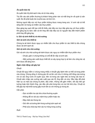 ThS Lê Thanh Long – Đại học Nông Lâm Huế 
103 
Áo quần bảo hộ 
Áo quần bảo hộ phải sạch màu và có màu sáng. 
Tóc lẫn vào sản phẩm thường bị khách hàng phàn nàn và mất lòng tin về quản lý sản 
xuất. Do đó phải buộc tóc ra phía sau và trùm kín. 
Những người tiếp xúc với thực phẩm không được mang trang sức. Vi sinh vật có thể 
sống trên nữ trang và nhiễm vào thực phẩm. 
Đeo găng tay sạch để hạn chế tối thiểu việc tiếp xúc trực tiếp giữa tay với thực phẩm. 
Khi găng tay bị rách, bẩn và khi thay đổi việc tiếp xúc từ nguyên liệu đến thành phẩm 
phải thay đổi găng tay. 
b. Giữ vệ sinh thiết bị và nhà xưởng 
Giữ vệ sinh cho thiết bị 
Chúng ta sẽ tránh được nguy cơ nhiễm bẩn cho thực phẩm từ các thiết bị nếu chúng 
được vệ sinh sạch sẽ. 
Giữ vệ sinh cho nhà xưởng 
Giữ vệ sinh cho nhà xưởng sẽ tránh được các nguy cơ nhiễm bẩn thực phẩm như: 
- Chuột, gián vì chúng không có chỗ để ẩn nấp và sinh sản. 
- Một xưởng sản xuất được thiết kế và xây dựng hợp lý sẽ làm cho công tác vệ 
sinh được dễ dàng hơn. 
Ngăn chặn động vật gây hại 
Chuột 
Chuột rất nguy hiểm vì chúng mang nhiều vi khuẩn gây bệnh trên cơ thể và trong phân 
của chúng. Chúng sống ở những góc tối và ẩm ướt như ở những chỗ hổng của tường 
nơi có các ống nước đi xuyên qua, trên và trong các ngăn kéo và trong các bao bì. 
Chuột xâm nhập vào xưởng sản xuất qua các lỗ, ống dẫn và cửa. Dấu hiệu để phát 
hiện sự có mặt của chúng là phân, dấu chân, những vết gặm nhấm, vết vấy trên gờ 
tường hoặc trên thành ống, các dấu cắn phá trong kho và mùi hôi khó chịu. Chuột có 
thể gây hại một khối lượng gấp mười lần so với những gì chúng ăn. 
Cần phải: 
- Dọn và kiểm tra các kho chứa thường xuyên 
- Không để rơi vãi các mảnh thực phẩm hoặc rác 
- Đậy chặt các thùng rác 
- Giữ nền và tường bên trong xưởng luôn sạch sẽ 
- Phải sửa chữa kịp thời các hư hỏng trong xưởng 
Ruồi 
 