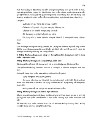 ThS Lê Thanh Long – Đại học Nông Lâm Huế 
104 
Ruồi thường bay và đậu những nơi bẩn, chúng mang những chất gây ô nhiễm ở chân, 
cánh và cơ thể của chúng. Khi đậu lên các thực phẩm, chúng truyền những vi khuẩn 
gây bệnh lên đó. Chúng có thói quen mang đi một phần những thức ăn mà chúng vừa 
ăn xong. Vì vậy chúng làm nhiễm bẩn thực phẩm băng nước bọt và phân của chúng. 
Cần phải: 
- Luôn đậy kín các thùng rác với nắp vừa khít 
- Giữa các thùng sạch, dùng các bao giấy để đựng rác 
- Lắp lưới ở các cửa sổ trong xưởng sản xuất 
- Sử dụng sơn có chứa thuốc diệt côn trùng 
- Sử dụng bình xịt thuốc diệt côn trùng để diệt ruồi ở những nơi không có thực 
phẩm 
Gián 
Gián thích nghi những nơi ấm áp, ẩm ướt, tối. Chúng thải phân và một chất lỏng có mùi 
rất khó chịu. Chúng mang những vi khuẩn gây bệnh trên cơ thể của mình và để lại 
những vi khuẩn này ở những nơi chúng tiếp xúc. 
2. Không để chung thực phẩm sống với thực phẩm chín, thực phẩm mới và thực 
phẩm cũ (nhiễm chéo) 
Không để chung thực phẩm sống với thực phẩm chín 
Các thực phẩm sống có thể chứa vi sinh vật, vi sinh vật gây ngộ độc thực phẩm. 
Thực phẩm chín không chứa các sinh vật, vì chúng đã bị tiêu diệt trong quá trình làm 
chín. 
Không để chung thực phẩm sống và thực phẩm chín bằng cách: 
- Đựng trong các dụng cụ chuyên biệt 
- Sử dụng các dụng cụ riêng biệt (có qui định cách phân biệt) để đựng thực 
phẩm chín hoặc rửa và lau khô các dụng cụ trước khi sử dụng chúng để đựng thực 
phẩm chín. 
- Không được để các loại giẻ lau tiếp xúc với thực phẩm. 
Không để chung thực phẩm mới và thực phẩm cũ 
Nếu để chung thực phẩm mới được chế biến chung với thực phẩm cũ, các vi sinh vật 
gây ngộ độc thực phẩm có thể nhiễm từ thực phẩm cũ sang thực phẩm mới được chế 
biến. 
Sử dụng các thực phẩm cũ trước hoặc loại bỏ nếu thấy không sử dụng được, không 
nên trộn chung các moe sản phẩm với nhau. 
 