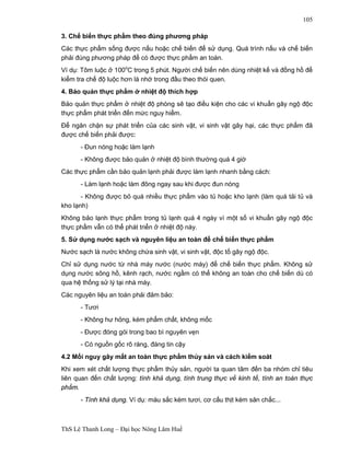ThS Lê Thanh Long – Đại học Nông Lâm Huế 
105 
3. Chế biến thực phẩm theo đúng phương pháp 
Các thực phẩm sống được nấu hoặc chế biến để sử dụng. Quá trình nấu và chế biến 
phải đúng phương pháp để có được thực phẩm an toàn. 
Ví dụ: Tôm luộc ở 100oC trong 5 phút. Người chế biến nên dùng nhiệt kế và đồng hồ để 
kiểm tra chế độ luộc hơn là nhớ trong đầu theo thói quen. 
4. Bảo quản thực phẩm ở nhiệt độ thích hợp 
Bảo quản thực phẩm ở nhiệt độ phòng sẽ tạo điều kiện cho các vi khuẩn gây ngộ độc 
thực phẩm phát triển đến mức nguy hiểm. 
Để ngăn chặn sự phát triển của các sinh vật, vi sinh vật gây hại, các thực phẩm đã 
được chế biến phải được: 
- Đun nóng hoặc làm lạnh 
- Không được bảo quản ở nhiệt độ bình thường quá 4 giờ 
Các thực phẩm cần bảo quản lạnh phải được làm lạnh nhanh bằng cách: 
- Làm lạnh hoặc làm đông ngay sau khi được đun nóng 
- Không được bỏ quá nhiều thực phẩm vào tủ hoặc kho lạnh (làm quá tải tủ và 
kho lạnh) 
Không bảo lạnh thực phẩm trong tủ lạnh quá 4 ngày vì một số vi khuẩn gây ngộ độc 
thực phẩm vẫn có thể phát triển ở nhiệt độ này. 
5. Sử dụng nước sạch và nguyên liệu an toàn để chế biến thực phẩm 
Nước sạch là nước không chứa sinh vật, vi sinh vật, độc tố gây ngộ độc. 
Chỉ sử dụng nước từ nhà máy nước (nước máy) để chế biến thực phẩm. Không sử 
dụng nước sông hồ, kênh rạch, nước ngầm có thể không an toàn cho chế biến dù có 
qua hệ thống sử lý tại nhà máy. 
Các nguyên liệu an toàn phải đảm bảo: 
- Tươi 
- Không hư hỏng, kém phẩm chất, không mốc 
- Được đóng gói trong bao bì nguyên vẹn 
- Có nguồn gốc rõ ràng, đáng tin cậy 
4.2 Mối nguy gây mất an toàn thực phẩm thủy sản và cách kiểm soát 
Khi xem xét chất lượng thực phẩm thủy sản, người ta quan tâm đến ba nhóm chỉ tiêu 
liên quan đến chất lượng: tính khả dụng, tính trung thực về kinh tế, tính an toàn thực 
phẩm. 
- Tính khả dụng. Ví dụ: màu sắc kém tươi, cơ cấu thịt kém săn chắc... 
 
