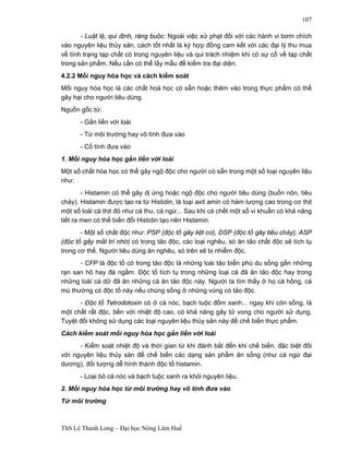 ThS Lê Thanh Long – Đại học Nông Lâm Huế 
107 
- Luật lệ, qui định, ràng buộc: Ngoài việc xử phạt đối với các hành vi bơm chích 
vào nguyên liệu thủy sản, cách tốt nhất là ký hợp đồng cam kết với các đại lý thu mua 
về tình trạng tạp chất có trong nguyên liệu và qui trách nhiệm khi có sự cố về tạp chất 
trong sản phẩm. Nếu cần có thể lấy mẫu để kiểm tra đại diện. 
4.2.2 Mối nguy hóa học và cách kiểm soát 
Mối nguy hóa học là các chất hoá học có sẵn hoặc thêm vào trong thực phẩm có thể 
gây hại cho người tiêu dùng. 
Nguồn gốc từ: 
- Gắn liền với loài 
- Từ môi trường hay vô tình đưa vào 
- Cố tình đưa vào 
1. Mối nguy hóa học gắn liền với loài 
Một số chất hóa học có thể gây ngộ độc cho người có sẵn trong một số loại nguyên liệu 
như: 
- Histamin có thể gây dị ứng hoặc ngộ độc cho người tiêu dùng (buồn nôn, tiêu 
chảy). Histamin được tạo ra từ Histidin, là loại axit amin có hàm lượng cao trong cơ thịt 
một số loài cá thịt đỏ như cá thu, cá ngừ... Sau khi cá chết một số vi khuẩn có khả năng 
tiết ra men có thể biến đổi Histidin tạo nên Histamin. 
- Một số chất độc như: PSP (độc tố gây liệt cơ), DSP (độc tố gây tiêu chảy), ASP 
(độc tố gây mất trí nhớ) có trong tảo độc, các loại nghêu, sò ăn tảo chất độc sẽ tích tụ 
trong cơ thể. Người tiêu dùng ăn nghêu, sò trên sẽ bị nhiễm độc. 
- CFP là độc tố có trong tảo độc là những loài tảo biển phù du sống gần những 
rạn san hô hay đá ngầm. Độc tố tích tụ trong những loại cá đã ăn tảo độc hay trong 
những loài cá dữ đã ăn những cá ăn tảo độc này. Người ta tìm thấy ở họ cá hồng, cá 
mú thường có độc tố này nếu chúng sống ở những vùng có tảo độc. 
- Độc tố Tetrodotoxin có ở cá nóc, bạch tuộc đốm xanh... ngay khi còn sống, là 
một chất rất độc, bền với nhiệt độ cao, có khả năng gây tử vong cho người sử dụng. 
Tuyệt đối không sử dụng các loại nguyên liệu thủy sản này để chế biến thực phẩm. 
Cách kiểm soát mối nguy hóa học gắn liền với loài 
- Kiểm soát nhiệt độ và thời gian từ khi đánh bắt đến khi chế biến, đặc biệt đối 
với nguyên liệu thủy sản để chế biến các dạng sản phẩm ăn sống (như cá ngừ đại 
dương), đối tượng dễ hình thành độc tố histamin. 
- Loại bỏ cá nóc và bạch tuộc xanh ra khỏi nguyên liệu. 
2. Mối nguy hóa học từ môi trường hay vô tình đưa vào 
Từ môi trường 
 