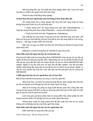 ThS Lê Thanh Long – Đại học Nông Lâm Huế 
108 
- Kim loại nặng (Pb, Hg, Cd) (chất thải công nghiệp, bệnh viện, nước sinh hoạt 
của dân cư) nhiễm vào nguồn nước thủy sản sống. 
- Thuốc trừ sâu (hoạt động nông nghiệp). 
Vô tình đưa vào (con người đưa vào mà không ý thức được điều đó) 
- Dư lượng thuốc thú y trong nguyên liệu thủy sản (lạm dụng hoặc sử dụng 
không đúng cách thuốc thú y khi nuôi thủy sản). 
+ Thuốc kháng sinh: Sử dụng kháng sinh cấm (NF, Chloramphenicol …) 
hoặc lạm dụng kháng sinh được phép (Tetracyline ...) trong nuôi trồng thủy sản. 
+ Thuốc kích thích sinh sản: Progesterone, Testosterone... 
- Các chất tẩy rửa, khử trùng: Trong quá trình sản xuất (khai thác, bảo quản, chế 
biến) sử dụng các hoá chất tẩy rửa khử trùng để vệ sinh các trang thiết bị, nhà xưởng, 
dụng cụ,... tạo nguy cơ gây nhiễm vào thuỷ sản. 
- Dầu máy: có nguy cơ nhiễm vào thủy sản nếu không có chế độ sử dụng và bảo 
quản đúng cách. 
- Aflatoxine: có thể có trong thức ăn chế biến từ ngũ cốc bị mốc. 
Cách kiểm soát mối nguy hóa học do vô tình đưa vào 
Chương trình kiểm soát dư lượng đang được NAFIQAVED cùng với các chi cục bảo vệ 
nguồn lợi thủy sản địa phương tiến hành. Hàng tháng các chi cục BVNLTS kiểm tra lấy 
mẫu tại các vùng sắp tiến hành thu hoạch để gửi về các chi nhánh NAFIQAVED kiểm 
nghiệm. Ngoài ra còn lấy mẫu thức ăn thủy sản để kiểm nghiệm. Các kết quả kiểm 
nghiệm hàng tháng đều được gửi về cho tất cả các chi nhánh và các doanh nghiệp. Vì 
vậy khi mua nguyên liệu thủy sản nuôi, cần dựa vào kết quả giám sát dư lượng của 
NAFIQAVED. 
3. Mối nguy hóa học do con người đưa vào có mục đích 
Một số hóa chất độc thường được sử dụng vì mục đích gian dối: 
- Borat (hàn the), ure được sử dụng trái phép để bảo quản nguyên liệu thủy sản 
tạo độ tươi giả tạo và có thể gây hại cho sức khỏe người sử dụng. 
- Một số thị trường cho phép sử dụng Sulfit để bảo quản tôm chống biến đen 
nhưng với liều lượng nhất định và việc sử dụng này phải được ghi rõ trên nhãn do sulfit 
gây dị ứng cho một số người khi ăn phải. 
- Lạm dụng phụ gia được phép hoặc sử dụng phẩm màu công nghiệp (bị cấm 
dùng trong thực phẩm) có thể gây hại cho sức khỏe người tiêu dùng. 
- Không được phép sử dụng kháng sinh để bảo quản thủy sản do dư lượng 
kháng sinh có thể gây hại cho sức khỏe người tiêu dùng. 
Cách kiểm soát mối nguy hóa học do con người đưa vào 
- Kiểm soát việc sử dụng hóa chất, phụ gia. 
 