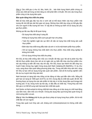 ThS Lê Thanh Long – Đại học Nông Lâm Huế 
11 
Chú ý: Các chất gia vị như ớt, tiêu, hành, tỏi… bản thân trong thành phần chúng có 
chứa các chất sát trùng có khả năng ức chế phát triển vi khuẩn. Khi cho vào trong thực 
phẩm cũng có tác dụng bảo quản. 
Bảo quản bằng hóa chất cho phép 
Một số hóa chất gây độc hại cho vi sinh vật có thể được thêm vào thực phẩm một 
lượng rất nhỏ để kéo dài thời gian sử dụng. Những hóa chất này cũng có thể gây độc 
cho con người ở liều lượng lớn hơn. Vì vậy đã có những qui định về sử dụng các phụ 
gia thực phẩm. 
Những qui tắc sau đây là rất quan trọng: 
- Sử dụng hóa chất càng ít càng tốt. 
- Không sử dụng hóa chất vượt quá giới hạn cho phép. 
- Tuân thủ nghiêm ngặt các qui định về việc sử dụng hóa chất trong sản xuất 
thực phẩm. 
- Đảm bảo hóa chất trong điều kiện vệ sinh vì nó là một thành phần thực phẩm. 
- Chỉ sử dụng những hóa chất dành cho thực phẩm. Hóa chất công nghiệp là 
không tinh khiết. 
- Chỉ sử dụng những hóa chất cho phép. 
Khí SO2 là hóa chất chống nấm mốc và vi khuẩn rất hiệu quả. Nó sẽ bị phân hủy hầu 
hết khi thực phẩm được đun sôi và nó ngăn cản sự biến đổi màu của thực phẩm như 
trái cây không bị biến đổi màu nâu khi sấy. Khí SO2 được tạo thành khi đốt cháy lưu 
huỳnh hoặc nhúng hay ngâm trong dung dịch Natri metabisunfit (NaHSO3). Ví dụ như 
rượu vang được bảo quản bằng phương pháp này. Trong chế biến thủy sản khô, xông 
khí SO2 bị hạn chế sử dụng trong bảo quản sản phẩm, một số thị trường nghiêm cấm 
tồn dư lưu huỳnh trên thủy sản khô. 
Natri benzoat có dạng bột màu trắng và tác động có hiệu quả đến nấm mốc. Nồng độ 
giới hạn sử dụng là 1000 ppm (0,01%) và nhìn chung đây là chất bảo quản rất tốt. Nó 
thường được sử dụng cho các sản phẩm từ trái cây vì nó tác dụng hiệu quả trongg môi 
trường axit. Ví dụ: trong nước ép trái cây, xì dầu đều có chất này. Trong thủy sản khô 
tẩm gia vị có thể bổ sung natri benzoat làm chất bảo quản. 
Axit Sorbic và Kali sorbat là những chất bột màu trắng và có tác dụng ức chế hoạt động 
của nấm men, nấm mốc và vi khuẩn. Chúng tác dụng hiệu quả trong bảo quản trong cả 
môi trường kiềm và axit. 
Chú ý: Hàn the không phải là phụ gia được phép sử dụng trong thực phẩm, đó là một 
chất độc với con người. 
Trong bảo quản tươi thủy sản urê, kháng sinh (chloramphenicol) là những chất cấm 
dùng. 
 