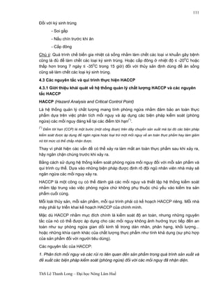 ThS Lê Thanh Long – Đại học Nông Lâm Huế 
111 
Đối với ký sinh trùng 
- Soi gắp 
- Nấu chín trước khi ăn 
- Cấp đông 
Chú ý: Quá trình chế biến gia nhiệt cá sống nhằm làm chết các loại vi khuẩn gây bệnh 
cũng là đủ để làm chết các loại ký sinh trùng. Hoặc cấp đông ở nhiệt độ ≤ -200C hoặc 
thấp hơn trong 7 ngày ≤ -350C trong 15 giờ) đối với thủy sản định dùng để ăn sống 
cũng sẽ làm chết các loại ký sinh trùng. 
4.3 Các nguyên tắc và qui trình thực hiện HACCP 
4.3.1 Giới thiệu khái quát về hệ thống quản lý chất lượng HACCP và các nguyên 
tắc HACCP 
HACCP (Hazard Analysis and Critical Control Point) 
Là hệ thống quản lý chất lượng mang tính phòng ngừa nhằm đảm bảo an toàn thực 
phẩm dựa trên việc phân tích mối nguy và áp dụng các biện pháp kiểm soát (phòng 
ngừa) các mối nguy đáng kể tại các điểm tới hạn(*). 
(*) Điểm tới hạn (CCP) là một bước (một công đoạn) trên dây chuyền sản xuất mà tại đó các biện pháp 
kiểm soát được áp dụng để ngăn ngừa hoặc loại trừ một mối nguy về an toàn thực phẩm hay làm giảm 
nó tới mức có thể chấp nhận được. 
Thay vì phát hiện các vấn đề có thể xảy ra làm mất an toàn thực phẩm sau khi xảy ra, 
hãy ngăn chặn chúng trước khi xảy ra. 
Bằng cách sử dụng hệ thống kiểm soát phòng ngừa mối nguy đối với mỗi sản phẩm và 
qui trình cụ thể. Dựa vào những biện pháp được định rõ đội ngũ nhân viên nhà máy sẽ 
ngăn ngừa các mối nguy xảy ra. 
HACCP là một công cụ có thể đánh giá các mối nguy và thiết lập hệ thống kiểm soát 
nhằm tập trung vào việc phòng ngừa chứ không phụ thuộc chủ yếu vào kiểm tra sản 
phẩm cuối cùng. 
Mỗi loài thủy sản, mỗi sản phẩm, mỗi qui trình phải có kế hoạch HACCP riêng. Mỗi nhà 
máy phải tự triển khai kế hoạch HACCP của chính mình. 
Mặc dù HACCP nhằm mục đích chính là kiểm soát độ an toàn, nhưng những nguyên 
tắc của nó có thể được áp dụng cho các mối nguy không ảnh hưởng trực tiếp đến an 
toàn như sự phòng ngừa gian dối kinh tế trong dán nhãn, phân hạng, khối lượng... 
hoặc những khía cạnh khác của chất lượng thực phẩm như tính khả dụng (sự phù hợp 
của sản phẩm đối với người tiêu dùng). 
Các nguyên tắc của HACCP: 
1. Phân tích mối nguy và các rủi ro liên quan đến sản phẩm trong quá trình sản xuất và 
đề xuất các biện pháp kiểm soát (phòng ngừa) đối với các mối nguy đã nhận diện. 
 
