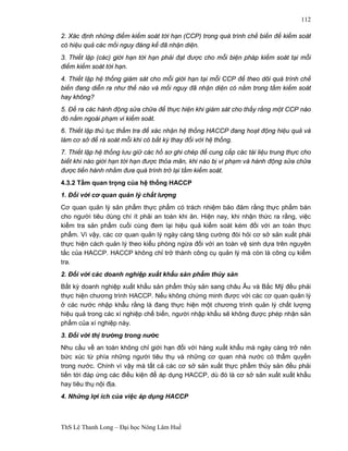 ThS Lê Thanh Long – Đại học Nông Lâm Huế 
112 
2. Xác định những điểm kiểm soát tới hạn (CCP) trong quá trình chế biến để kiểm soát 
có hiệu quả các mối nguy đáng kể đã nhận diện. 
3. Thiết lập (các) giới hạn tới hạn phải đạt được cho mỗi biện pháp kiểm soát tại mỗi 
điểm kiểm soát tới hạn. 
4. Thiết lập hệ thống giám sát cho mỗi giới hạn tại mỗi CCP để theo dõi quá trình chế 
biến đang diễn ra như thế nào và mối nguy đã nhận diện có nằm trong tầm kiểm soát 
hay không? 
5. Đề ra các hành động sửa chữa để thực hiện khi giám sát cho thấy rằng một CCP nào 
đó nằm ngoài phạm vi kiểm soát. 
6. Thiết lập thủ tục thẩm tra để xác nhận hệ thống HACCP đang hoạt động hiệu quả và 
làm cơ sở để rà soát mỗi khi có bất kỳ thay đổi với hệ thống. 
7. Thiết lập hệ thống lưu giữ các hồ sơ ghi chép để cung cấp các tài liệu trung thực cho 
biết khi nào giới hạn tới hạn được thỏa mãn, khi nào bị vi phạm và hành động sửa chữa 
được tiến hành nhằm đưa quá trình trở lại tầm kiểm soát. 
4.3.2 Tầm quan trọng của hệ thống HACCP 
1. Đối với cơ quan quản lý chất lượng 
Cơ quan quản lý sản phẩm thực phẩm có trách nhiệm bảo đảm rằng thực phẩm bán 
cho người tiêu dùng chí ít phải an toàn khi ăn. Hiện nay, khi nhận thức ra rằng, việc 
kiểm tra sản phẩm cuối cùng đem lại hiệu quả kiểm soát kém đối với an toàn thực 
phẩm. Vì vậy, các cơ quan quản lý ngày càng tăng cường đòi hỏi cơ sở sản xuất phải 
thực hiện cách quản lý theo kiểu phòng ngừa đối với an toàn vệ sinh dựa trên nguyên 
tắc của HACCP. HACCP không chỉ trở thành công cụ quản lý mà còn là công cụ kiểm 
tra. 
2. Đối với các doanh nghiệp xuất khẩu sản phẩm thủy sản 
Bất kỳ doanh nghiệp xuất khẩu sản phẩm thủy sản sang châu Âu và Bắc Mỹ đều phải 
thực hiện chương trình HACCP. Nếu không chứng minh được với các cơ quan quản lý 
ở các nước nhập khẩu rằng là đang thực hiện một chương trình quản lý chất lượng 
hiệu quả trong các xí nghiệp chế biến, người nhập khẩu sẽ không được phép nhận sản 
phẩm của xí nghiệp này. 
3. Đối với thị trường trong nước 
Nhu cầu về an toàn không chỉ giới hạn đối với hàng xuất khẩu mà ngày càng trở nên 
bức xúc từ phía những người tiêu thụ và những cơ quan nhà nước có thẩm quyền 
trong nước. Chính vì vậy mà tất cả các cơ sở sản xuất thực phẩm thủy sản đều phải 
tiến tới đáp ứng các điều kiện để áp dụng HACCP, dù đó là cơ sở sản xuất xuất khẩu 
hay tiêu thụ nội địa. 
4. Những lợi ích của việc áp dụng HACCP 
 