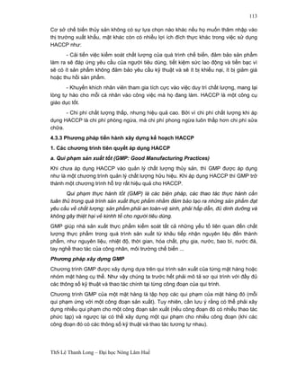 ThS Lê Thanh Long – Đại học Nông Lâm Huế 
113 
Cơ sở chế biến thủy sản không có sự lựa chọn nào khác nếu họ muốn thâm nhập vào 
thị trường xuất khẩu, mặt khác còn có nhiều lợi ích đích thực khác trong việc sử dụng 
HACCP như: 
- Cải tiến việc kiểm soát chất lượng của quá trình chế biến, đảm bảo sản phẩm 
làm ra sẽ đáp ứng yêu cầu của người tiêu dùng, tiết kiệm sức lao động và tiền bạc vì 
sẽ có ít sản phẩm không đảm bảo yêu cầu kỹ thuật và sẽ ít bị khiếu nại, ít bị giảm giá 
hoặc thu hồi sản phẩm. 
- Khuyến khích nhân viên tham gia tích cực vào việc duy trì chất lượng, mang lại 
lòng tự hào cho mỗi cá nhân vào công việc mà họ đang làm. HACCP là một công cụ 
giáo dục tốt. 
- Chi phí chất lượng thấp, nhưng hiệu quả cao. Bởi vì chi phí chất lượng khi áp 
dụng HACCP là chi phí phòng ngừa, mà chi phí phong ngừa luôn thấp hơn chi phí sửa 
chữa. 
4.3.3 Phương pháp tiến hành xây dựng kế hoạch HACCP 
1. Các chương trình tiên quyết áp dụng HACCP 
a. Qui phạm sản xuất tốt (GMP: Good Manufacturing Practices) 
Khi chưa áp dụng HACCP vào quản lý chất lượng thủy sản, thì GMP được áp dụng 
như là một chương trình quản lý chất lượng hữu hiệu. Khi áp dụng HACCP thì GMP trở 
thành một chương trình hỗ trợ rất hiệu quả cho HACCP. 
Qui phạm thực hành tốt (GMP) là các biện pháp, các thao tác thực hành cần 
tuân thủ trong quá trình sản xuất thực phẩm nhằm đảm bảo tạo ra những sản phẩm đạt 
yêu cầu về chất lượng: sản phẩm phải an toàn-vệ sinh, phải hấp dẫn, đủ dinh dưỡng và 
không gây thiệt hại về kinhh tế cho người tiêu dùng. 
GMP giúp nhà sản xuất thực phẩm kiểm soát tất cả những yếu tố liên quan đến chất 
lượng thực phẩm trong quá trình sản xuất từ khâu tiếp nhận nguyên liệu đến thành 
phẩm, như nguyên liệu, nhiệt độ, thời gian, hóa chất, phụ gia, nước, bao bì, nước đá, 
tay nghề thao tác của công nhân, môi trường chế biến ... 
Phương pháp xây dựng GMP 
Chương trình GMP được xây dựng dựa trên qui trình sản xuất của từng mặt hàng hoặc 
nhóm mặt hàng cụ thể. Như vậy chúng ta trước hết phải mô tả sơ qui trình với đầy đủ 
các thông số kỹ thuật và thao tác chính tại từng công đoạn của qui trình. 
Chương trình GMP của một mặt hàng là tập hợp các qui phạm của mặt hàng đó (mỗi 
qui phạm ứng với một công đoạn sản xuất). Tuy nhiên, cần lưu ý rằng có thể phải xây 
dựng nhiều qui phạm cho một công đoạn sản xuất (nếu công đoạn đó có nhiều thao tác 
phức tạp) và ngược lại có thể xây dựng một qui phạm cho nhiều công đoạn (khi các 
công đoạn đó có các thông số kỹ thuật và thao tác tương tự nhau). 
 
