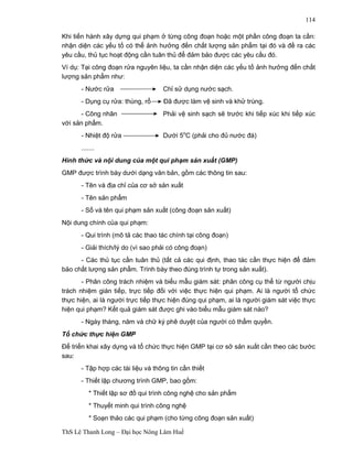 ThS Lê Thanh Long – Đại học Nông Lâm Huế 
114 
Khi tiến hành xây dựng qui phạm ở từng công đoạn hoặc một phần công đoạn ta cần: 
nhận diện các yếu tố có thể ảnh hưởng đến chất lượng sản phẩm tại đó và đề ra các 
yêu cầu, thủ tục hoạt động cần tuân thủ để đảm bảo được các yêu cầu đó. 
Ví dụ: Tại công đoạn rửa nguyên liệu, ta cần nhận diện các yếu tố ảnh hưởng đến chất 
lượng sản phẩm như: 
- Nước rửa Chỉ sử dụng nước sạch. 
- Dụng cụ rửa: thùng, rổ Đã được làm vệ sinh và khử trùng. 
- Công nhân Phải vệ sinh sạch sẽ trước khi tiếp xúc khi tiếp xúc 
với sản phẩm. 
- Nhiệt độ rửa Dưới 5oC (phải cho đủ nước đá) 
....... 
Hình thức và nội dung của một qui phạm sản xuất (GMP) 
GMP được trình bày dưới dạng văn bản, gồm các thông tin sau: 
- Tên và địa chỉ của cơ sở sản xuất 
- Tên sản phẩm 
- Số và tên qui phạm sản xuất (công đoạn sản xuất) 
Nội dung chính của qui phạm: 
- Qui trình (mô tả các thao tác chính tại công đoạn) 
- Giải thích/lý do (vì sao phải có công đoạn) 
- Các thủ tục cần tuân thủ (tất cả các qui định, thao tác cần thực hiện để đảm 
bảo chất lượng sản phẩm. Trình bày theo đúng trình tự trong sản xuất). 
- Phân công trách nhiệm và biểu mẫu giám sát: phân công cụ thể từ người chịu 
trách nhiệm gián tiếp, trực tiếp đối với việc thực hiện qui phạm. Ai là người tổ chức 
thực hiện, ai là người trực tiếp thực hiện đúng qui phạm, ai là người giám sát việc thực 
hiện qui phạm? Kết quả giám sát được ghi vào biểu mẫu giám sát nào? 
- Ngày tháng, năm và chữ ký phê duyệt của người có thẩm quyền. 
Tổ chức thực hiện GMP 
Để triển khai xây dựng và tổ chức thực hiện GMP tại cơ sở sản xuất cần theo các bước 
sau: 
- Tập hợp các tài liệu và thông tin cần thiết 
- Thiết lập chương trình GMP, bao gồm: 
* Thiết lập sơ đồ qui trình công nghệ cho sản phẩm 
* Thuyết minh qui trình công nghệ 
* Soạn thảo các qui phạm (cho từng công đoạn sản xuất) 
 