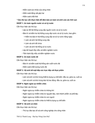 ThS Lê Thanh Long – Đại học Nông Lâm Huế 
116 
- KIểm soát sức khỏe của công nhân 
- Kiểm soát động vật gây hại 
- Kiểm soát chất thải 
* Các thủ tục cần thực hiện để đảm bảo an toàn vệ sinh của các lĩnh vực 
SSOP 1: An toàn nguồn nước và xử lý nước 
Cần thực hiện các thủ tục: 
- Lập sơ đồ hệ thống cung cấp nguồn nước và xử lý nước 
- Bảo trì và kiểm tra hệ thống cung cấp nước và xử lý nước, bao gồm: 
+ Kiểm tra bảo trì hệ thống cung cấp và xử lý nước hằng ngày 
+ Làm vệ sinh hệ thống cung cấp 
+ Làm vệ sinh bể chứa 
+ Làm vệ sinh hệ thống xử lý nước 
- Lập kế hoạch lấy mẫu và kiểm nghiệm nước 
- Tiến hành lấy mẫu và kiểm nghiệm nước 
SSOP 2: An toàn nước đá 
Cần thực hiện các thủ tục: 
- Bảo trì và kiểm soát hệ thống sản xuất nước đá 
- Kiểm soát chất lượng nước đá 
SSOP 3: Vệ sinh bề mặt tiếp xúc trực tiếp với thực phẩm 
Cần thực hiện các thủ tục: 
- Làm vệ sinh và khử trùng thiết bị dụng cụ chế biến: đầu ca, giữa ca, cuối ca 
- Làm vệ sinh và khử trùng bảo hộ lao động: đầu ca, giữa ca, cuối ca 
SSOP 4: Ngăn ngừa sự nhiễm chéo 
Cần thực hiện các thủ tục: 
- Ngăn ngừa sự nhiễm chéo từ không khí 
- Ngăn ngừa sự nhiễm chéo từ nguyên liệu, bán thành phẩm và phế liệu 
- Ngăn ngừa sự nhiễm chéo từ con người 
- Ngăn ngừa sự nhiễm chéo từ thiết bị dụng cụ chế biến 
SSOP 5: Vệ sinh cá nhân 
Cần thực hiện các thủ tục: 
- Thủ tục đào tạo về vệ sinh công nghiệp cho công nhân 
 