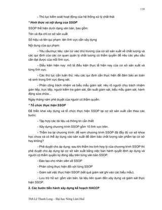 ThS Lê Thanh Long – Đại học Nông Lâm Huế 
118 
- Thủ tục kiểm soát hoạt động của hệ thống xử lý chất thải 
* Hình thức và nội dung của SSOP 
SSOP thể hiện dưới dạng văn bản, bao gồm: 
Tên và địa chỉ cơ sở sản xuất 
Số hiệu và tên qui phạm: tên lĩnh vực cần xây dựng 
Nội dung của qui phạm: 
- Yêu cầu/mục tiêu: căn cứ vào chủ trương của cơ sở sản xuất về chất lượng và 
các qui định của các cơ quan quản lý chất lượng có thẩm quyền để nêu các yêu cầu 
cần đạt được của mỗi lĩnh vực. 
- Điều kiện hiện nay: mô tả điều kiện thực tế hiện nay của cơ sở sản xuất và 
từng lĩnh vực. 
- Các thủ tục cần tuân thủ: nêu các qui định cần thực hiện để đảm bảo an toàn 
vệ sinh trong lĩnh vực đang xét. 
- Phân công trách nhiệm và biểu mẫu giám sát: nêu rõ người chịu trách nhiệm 
gián tiếp, trực tiếp, người kiểm tra giám sát, tần suất giám sát, biểu mẫu giám sát, hành 
động sửa chữa... 
Ngày tháng năm phê duyệt của người có thẩm quyền. 
* Tổ chức thực hiện SSOP 
Để triển khai xây dựng và tổ chức thực hiện SSOP tại cơ sở sản xuất cần theo các 
bước: 
- Tập hợp các tài liệu và thông tin cần thiết 
- Xây dựng chương trình SSOP gồm 10 lĩnh vực trên. 
- Thẩm tra lại chương trình: để xem chương trình SSOP đã đầy đủ cơ sở khoa 
học chưa và có thể áp dụng vào sản xuất để đảm bảo chất lượng sản phẩm tại cơ sở 
hay không? 
- Phê duyệt cho áp dụng: sau khi thẩm tra tính hợp lý của chương trình SSOP thì 
phê duyệt cho áp dụng tại cơ sở sản xuất bằng việc ban hành quyết định áp dụng và 
người có thẩm quyền ký đóng dấu trên từng văn bản SSOP. 
- Đào tạo cho nhân viên về SSOP 
- Phân công thực hiện đối với từng SSOP 
- Giám sát việc thực hiện SSOP (kết quả giám sát ghi vào các biểu mẫu). 
- Lưu trữ hồ sơ: gồm văn bản, tài liệu liên quan đến xây dựng và giám sát thực 
hiện SSOP. 
2. Các bước tiến hành xây dựng kế hoạch HACCP 
 