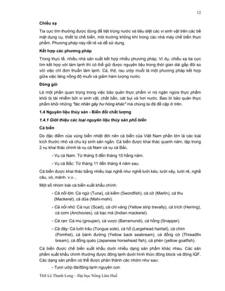 ThS Lê Thanh Long – Đại học Nông Lâm Huế 
12 
Chiếu xạ 
Tia cực tím thường được dùng để tiệt trùng nước và tiêu diệt các vi sinh vật trên các bề 
mặt dụng cụ, thiết bị chế biến, môi trường không khí trong các nhà máy chế biến thực 
phẩm. Phương pháp này rất rẻ và dễ sử dụng. 
Kết hợp các phương pháp 
Trong thực tế, nhiều nhà sản xuất kết hợp nhiều phương pháp. Ví dụ, chiếu xạ tia cực 
tím kết hợp với làm lạnh thì có thể giữ được nguyên liệu trong thời gian dài gấp đôi so 
với việc chỉ đơn thuần làm lạnh. Cá, thịt, rau ướp muối là một phương pháp kết hợp 
giữa việc tăng nồng độ muối và giảm hàm lượng nước. 
Đóng gói 
Là một phần quan trọng trong việc bảo quản thực phẩm vì nó ngăn ngừa thực phẩm 
khỏi bị tái nhiễm bởi vi sinh vật, chất bẩn, cát bụi và hơi nước. Bao bì bảo quản thực 
phẩm khỏi những "tác nhân gây hư hỏng khác" mà chúng ta đã đề cập ở trên. 
1.4 Nguyên liệu thủy sản - Biến đổi chất lượng 
1.4.1 Giới thiệu các loại nguyên liệu thủy sản phổ biến 
Cá biển 
Do đặc điểm của vùng biển nhiệt đới nên cá biển của Việt Nam phần lớn là các loài 
kích thước nhỏ và chu kỳ sinh sản ngắn. Cá biển được khai thác quanh năm, tập trong 
2 vụ khai thác chính là vụ cá Nam và vụ cá Bắc. 
- Vụ cá Nam: Từ tháng 5 đến tháng 10 hằng năm. 
- Vụ cá Bắc: Từ tháng 11 đến tháng 4 năm sau. 
Cá biển được khai thác bằng nhiều loại nghề như nghề lưới kéo, lưới vây, lưới rê, nghề 
câu, vó, mành. v.v… 
Một số nhóm loài cá biển xuất khẩu chính: 
- Cá nổi lớn: Cá ngừ (Tuna), cá kiếm (Swordfish), cá cờ (Marlin), cá thu 
(Mackerel), cá dũa (Mahi-mahi). 
- Cá nổi nhỏ: Cá nục (Scad), cá chỉ vàng (Yellow strip trevally), cá trích (Herring), 
cá cơm (Anchovies), cá bạc má (Indian mackerel). 
- Cá rạn: Cá mú (grouper), cá vược (Barramundi), cá hồng (Snapper). 
- Cá đáy: Cá lưỡi trâu (Tongue sole), cá hố (Largehead hairtail), cá chim 
(Pomfret), cá bánh đường (Yellow back seabream), cá đổng cờ (Threadfin 
bream), cá đổng quéo (Japanese horsehead fish), cá phèn (yellow goatfish). 
Cá biển được chế biến xuất khẩu dưới nhiều dạng sản phẩm khác nhau. Các sản 
phẩm xuất khẩu chính thường được đông lạnh dưới hình thức đông block và đông IQF. 
Các dạng sản phẩm có thể được phân thành các nhóm như sau: 
- Tươi ướp đá/đông lạnh nguyên con 
 