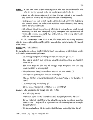 ThS Lê Thanh Long – Đại học Nông Lâm Huế 
120 
Bước 1: A. LẬP ĐỘI HACCP gồm những người có kiến thức chuyên môn cần thiết 
cho dây chuyền sản xuất cụ thể mà bạn đang xem xét. Có thể là: 
- Người am hiểu những mối nguy về sinh học, hóa học hoặc vật lý liên quan đến 
một nhóm sản phẩm cụ thể trên quan điểm kiểm soát chất lượng. 
- Những người sản xuất có kinh nghiệm và kiến thức về qui trình kỹ thuật trong 
sản xuất một (nhiều) sản phẩm cụ thể, người đó có thể biết điều gì thực sự xảy 
ra trên dây chuyền sản xuất. 
- Một kỹ thuật viên có kinh nghiệm và kiến thức về những yêu cầu về vệ sinh và 
hoạt động sản xuất (nhà xưởng/thiết bị) hay những kiến thức đặc biệt khác (về 
vi sinh vật, vệ sinh, công nghệ thực phẩm, kết cấu nhà xưởng, bảo trì, sản 
xuất, yêu cầu thị trường,...). 
B. XÁC ĐỊNH PHẠM VI KẾ HOẠCH HACCP. Phạm vi cần mô tả công đoạn nào 
của dây chuyên sản xuất thực phẩm có liên quan và phân loại chung các mối nguy sẽ 
được đề cập. 
Bước 2: MÔ TẢ SẢN PHẨM 
Để cung cấp những thông tin cần thiết cho khách hàng và ngay cả bản thân cơ sở sản 
xuất thì cần phải mô tả sản phẩm xem: 
- Có những gì trong sản phẩm (nguyên liệu, phụ liệu, phụ gia v.v..)? 
- Cấu trúc và các tính chất vật lý của sản phẩm là gì (rắn, lỏng, gel, hoạt tính 
nước,vv...)? 
- Sản phẩm được chế biến như thế nào (gia nhiệt, đông lạnh, phơi khô, ướp 
muối, hun khói) và tới mức nào? 
- Sản phẩm được bao gói như thế nào (hàn kín, hút chân không,...)? 
- Điều kiện bảo quản và phân phối sản phẩm là gì? 
- Yêu cầu thời hạn sử dụng là gì (bao gồm “bán trước” ngày và “sử dụng trước” 
ngày)? 
-Có những hướng dẫn sử dụng gì? 
-Có tiêu chuẩn nào đặc biệt về hóa học và vi sinh không? 
Bước 3: NÊU MỤC ĐÍCH SỬ DỤNG CỦA SẢN PHẨM: 
- Ai là đối tượng tiêu thụ? 
-Phán đoán người tiêu thụ sẽ chế biến và sử dụng sản phẩm như thế nào? 
-Có lưu ý đặc biệt nào không (ví dụ: sản phẩm cung cấp cho các cơ quan hay 
khách du lịch ..., hay có bất kì nguy hiểm nào nếu nhóm người sức khoẻ yếu 
dùng sản phẩm)? 
- Có những yêu cầu cụ thể do người nhập khẩu hoặc nước nhập khẩu đặt ra? 
 
