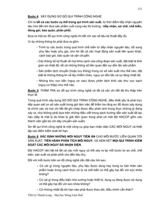 ThS Lê Thanh Long – Đại học Nông Lâm Huế 
121 
Bước 4: XÂY DỰNG SƠ ĐỒ QUI TRÌNH CÔNG NGHỆ 
Chỉ ra tất cả các bước cụ thể trong qui trình sản xuất, từ thời điểm tiếp nhận nguyên 
liệu cho đến khi đưa sản phẩm cuối cùng vào thị trường - tiếp nhận, sơ chế, chế biến, 
đóng gói, bảo quản, phân phối. 
Đưa ra một sơ đồ qui trình công nghệ chi tiết với các số liệu kỹ thuật đầy đủ. 
Ví dụ những thông tin phải đưa ra gồm: 
- Trình tự các bước trong quá trình chế biến từ tiếp nhận nguyên liệu, bổ sung 
phụ liệu hoặc phụ gia, cho tới tất cả các hoạt động sản xuất liên quan khác, 
cách bao gói, bảo quản và vận chuyển. 
- Các thông số kỹ thuật về mọi khía cạnh của công đoạn sản xuất, đặt biệt là thời 
gian và nhiệt độ, kể cả những thông số liên quan đến sự dồn tắc sản phẩm. 
- Sản phẩm dịch chuyển (hoặc lưu thông) trong cơ sở sản xuất như thế nào, đặt 
biệt là những thông tin về lây nhiễm chéo, nguy cơ dồn tắc và sự tăng nhiệt độ. 
- Những khu vực bẩn (nguy cơ cao) được phân tách khỏi các khu vực sạch 
(nguy cơ thấp) như thế nào. 
Bước 5: THẨM TRA sơ đồ qui trình công nghệ và tất cả các chi tiết đã thu thập trên 
thực tế: 
Trong quá trình xây dựng SƠ ĐỒ QUI TRÌNH CÔNG NGHỆ, điều thiết yếu là phải trực 
tiếp quan sát cơ sở sản xuất trong giờ làm việc để thẩm tra rằng sơ đồ được xây dựng 
là chính xác và mọi chi tiết đã ghi chép được đều phản ánh trung thực những gì đang 
xảy ra, chứ không phải dựa trên những điều viết trong sách hướng dẫn sản xuất đã lạc 
hậu (đây là một lý do khác lý giải tầm quan trọng phải có một đội HACCP gồm các 
thành viên gắn bó với dây chuyền sản xuất). 
Sơ đồ qui trình công nghệ là một công cụ giúp bạn nhận diện CÁC MỐI NGUY và thiết 
lập các điểm kiểm soát tới hạn. 
Bước 6: XÁC ĐỊNH NHỮNG MỐI NGUY TIỀM ẨN CHO MỖI BƯỚC LIÊN QUAN TỚI 
SẢN XUẤT. TIẾN HÀNH PHÂN TÍCH MỐI NGUY, VÀ XEM XÉT MỌI QUI TRÌNH KIỂM 
SOÁT CÁC MỐI NGUY ĐÃ NHẬN DIỆN. 
Đội HACCP nên liệt kê tất cả các mối nguy có thể xảy ra tại mỗi bước từ sơ chế, chế 
biến, sản xuất và phân phối cho đến tiêu thụ. 
Đối với mỗi bước trên sơ đồ công nghệ cần đặt câu hỏi sau: 
-Có cái gì trong nguyên liệu, phụ liệu được dùng hay trong tự bản thân sản 
phẩm hoặc trong cách thức xử lý và chế biến có thể gây hại đối với sức khỏe 
không? 
-Có cái gì trong điều kiện nhà xưởng hoặc thiết bị, dụng cụ đang được sử dụng 
có thể gây hại đối với sức khỏe không? 
-Có những nhiệt độ tới hạn nào phải được theo dõi, điều chỉnh cẩn thận? 
 