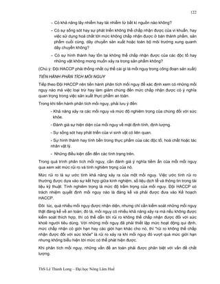 ThS Lê Thanh Long – Đại học Nông Lâm Huế 
122 
- Có khả năng lây nhiễm hay tái nhiễm từ bất kì nguồn nào không? 
-Có sự sống sót hay sự phát triển không thể chấp nhận được của vi khuẩn, hay 
việc sử dụng hoá chất tới mức không chấp nhận được ở bán thành phẩm, sản 
phẩm cuối cùng, dây chuyền sản xuất hoặc toàn bộ môi trường xung quanh 
dây chuyền không? 
-Có sự hình thành hay tồn tại không thể chấp nhận được của các độc tố hay 
những vật không mong muốn xảy ra trong sản phẩm không? 
(Chú ý: Đội HACCP phải thống nhất cụ thể cái gì là mối nguy trong công đoạn sản xuất) 
TIẾN HÀNH PHÂN TÍCH MỐI NGUY 
Tiếp theo Đội HACCP nên tiến hành phân tích mối nguy để xác định xem có những mối 
nguy nào mà việc loại trừ hay làm giảm chúng đến mức chấp nhận được có ý nghĩa 
quan trọng trong việc sản xuất thực phẩm an toàn. 
Trong khi tiến hành phân tích mối nguy, phải lưu ý đến: 
- Khả năng xảy ra các mối nguy và mức độ nghiêm trọng của chúng đối với sức 
khỏe. 
- Đánh giá sự hiện diện của mối nguy về mặt định tính, định lượng. 
- Sự sống sót hay phát triển của vi sinh vật có liên quan. 
- Sự hình thành hay tính bền trong thực phẩm của các độc tố, hoá chất hoặc tác 
nhân vật lý. 
- Những điều kiện dẫn đến các tình trạng trên. 
Trong quá trình phân tích mối nguy, cần đánh giá ý nghĩa tiềm ẩn của mỗi mối nguy 
qua xem xét mức rủi ro và tính nghiêm trọng của nó. 
Mức rủi ro là sự ước tính khả năng xảy ra của một mối nguy. Việc ước tính rủi ro 
thường được dựa vào sự kết hợp giữa kinh nghiệm, số liệu dịch tễ và thông tin trong tài 
liệu kỹ thuật. Tính nghiêm trọng là mức độ trầm trọng của mối nguy. Đội HACCP có 
trách nhiệm quyết định mối nguy nào là đáng kể và phải được đưa vào Kế hoạch 
HACCP. 
Đôi lúc, quá nhiều mối nguy được nhận diện, nhưng chỉ cần kiểm soát những mối nguy 
thật đáng kể về an toàn; đó là, mối nguy có nhiều khả năng xảy ra mà nếu không được 
kiểm soát thích hợp, thì có thể dẫn tới rủi ro không thể chấp nhận được đối với sức 
khoẻ người tiêu dùng. Với những mối nguy đã phải thiết lập mức hoạt động qui định, 
mức chấp nhận có giới hạn hay các giới hạn khác cho nó, thì "rủi ro không thể chấp 
nhận được đối với sức khỏe" là rủi ro xảy ra khi mối nguy đó vượt quá mức giới hạn 
nhưng không biểu hiện tới mức có thể phát hiện được. 
Khi phân tích mối nguy, những vấn đề an toàn phải được phân biệt với vấn đề chất 
lượng. 
 