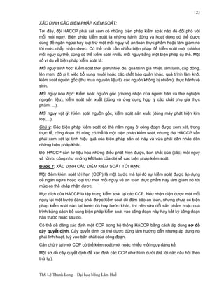 ThS Lê Thanh Long – Đại học Nông Lâm Huế 
123 
XÁC ĐỊNH CÁC BIỆN PHÁP KIỂM SOÁT: 
Tới đây, đội HACCP phải xét xem có những biện pháp kiểm soát nào để đối phó với 
mỗi mối nguy. Biện pháp kiểm soát là những hành động và hoạt động có thể được 
dùng để ngăn ngừa hay loại trừ một mối nguy về an toàn thực phẩm hoặc làm giảm nó 
tới mức chấp nhận được. Có thể phải cần nhiều biện pháp để kiểm soát một (nhiều) 
mối nguy cụ thể, cũng có thể kiểm soát nhiều mối nguy bằng một biện pháp cụ thể. Một 
số ví dụ về biện pháp kiểm soát là: 
Mối nguy sinh học: Kiểm soát thời gian/nhiệt độ, quá trình gia nhiệt, làm lạnh, cấp đông, 
lên men, độ pH, việc bổ sung muối hoặc các chất bảo quản khác, quá trình làm khô, 
kiểm soát nguồn gốc (thu mua nguyên liệu từ các nguồn không bị nhiễm), thực hành vệ 
sinh. 
Mối nguy hóa học: Kiểm soát nguồn gốc (chứng nhận của người bán và thử nghiệm 
nguyên liệu), kiểm soát sản xuất (dùng và ứng dụng hợp lý các chất phụ gia thực 
phẩm, ...). 
Mối nguy vật lý: Kiểm soát nguồn gốc, kiểm soát sản xuất (dùng máy phát hiện kim 
loại,...). 
Chú ý: Các biện pháp kiểm soát có thể nằm ngay ở công đoạn được xem xét, trong 
thực tế, công đoạn đó cũng có thể là một biện pháp kiểm soát, nhưng đội HACCP vẫn 
phải xem xét lại tính hiệu quả của biện pháp sẵn có này và vừa phải cân nhắc đến 
những biện pháp khác. 
Đội HACCP cần tư liệu hoá những điều phát hiện được, bản chất của (các) mối nguy 
và rủi ro, cũng như những kết luận của đội về các biện pháp kiểm soát. 
Bước 7: XÁC ĐỊNH CÁC ĐIỂM KIỂM SOÁT TỚI HẠN: 
Một điểm kiểm soát tới hạn (CCP) là một bước mà tại đó sự kiểm soát được áp dụng 
để ngăn ngừa hoặc loại trừ một mối nguy về an toàn thực phẩm hay làm giảm nó tới 
mức có thể chấp nhận được. 
Mục đích của HACCP là tập trung kiểm soát tại các CCP. Nếu nhận diện được một mối 
nguy tại một bước đáng phải được kiểm soát để đảm bảo an toàn, nhưng chưa có biện 
pháp kiểm soát nào tại bước đó hay bước khác, thì nên sửa đổi sản phẩm hoặc quá 
trình bằng cách bổ sung biện pháp kiểm soát vào công đoạn này hay bất kỳ công đoạn 
nào trước hoặc sau đó. 
Có thể dễ dàng xác định một CCP trong hệ thống HACCP bằng cách áp dụng sơ đồ 
cây quyết định. Cây quyết định có thể được dùng làm hướng dẫn nhưng áp dụng nó 
phải linh hoạt, tuỳ vào bản chất của công đoạn. 
Cần chú ý tại một CCP có thể kiểm soát một hoặc nhiều mối nguy đáng kể. 
Một sơ đồ cây quyết định để xác định các CCP như hình dưới (trả lời các câu hỏi theo 
thứ tự). 
 
