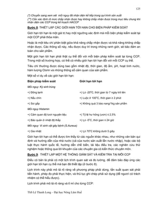 ThS Lê Thanh Long – Đại học Nông Lâm Huế 
125 
(*) Chuyển sang xem xét mối nguy đã nhận diện kế tiếp trong qui trình sản xuất 
(**) Cần xác định rõ mức chấp nhận được hay không chấp nhận được trong mục tiêu chung khi 
nhận diện các CCP trong kế hoạch HACCP 
Bước 8: THIẾT LẬP CÁC GIỚI HẠN TỚI HẠN CHO BIỆN PHÁP KIỂM SOÁT 
Giới hạn tới hạn là một giá trị hay một ngưỡng xác định mà mỗi biện pháp kiểm soát tại 
một CCP phải thõa mãn. 
Hoặc là một tiêu chí phân biệt giữa khả năng chấp nhận được và khả năng không chấp 
nhận được. Các thông số này, nếu được duy trì trong những ranh giới, sẽ bảo đảm an 
toàn cho sản phẩm. 
Một giới hạn tới hạn phải thật cụ thể đối với mỗi biện pháp kiểm soát tại từng CCP. 
Trong một số trường hợp, có thể có nhiều giới hạn tới hạn đỗi với mỗi CCP cụ thể. 
Tiêu chí thường được dùng bao gồm nhiệt độ, thời gian, độ ẩm, pH, hoạt tính nước, 
hàm lượng Clorin và những thông số cảm quan của sản phẩm. 
Một số ví dụ về các giới hạn tới hạn: 
Biện pháp kiểm soát Giới hạn tới hạn 
Mối nguy: Ký sinh trùng 
+) Đông lạnh +) to≤ -20oC, thời gian từ 7 ngày trở lên 
+) Nấu chín +) Luộc ở 100oC, thời gian ≥ 2 phút 
+) Soi gắp +) Không quá 3 bào nang/1kg sản phẩm 
Mối nguy Histamin 
+) Cảm quan độ tươi nguyên liệu +) Tỷ lệ hư hỏng (ươn) ≤ 2,5% 
+) Bảo quản ở nhiệt độ thấp +) to≤ -5oC, thời gian ≤ 24 giờ 
Mối nguy: Vi sinh vật gây bệnh (S.Aureus) 
+) Gia nhiệt +) to≥ 70oC không dưới 5 giây 
Giới hạn tới hạn có thể được tìm thấy từ các nguồn khác nhau, như những văn bản qui 
định và hướng dẫn của nhà nước (cả của nước sản xuất lẫn nước nhập), hoặc các bộ 
luật thực hành quốc tế, hướng dẫn chế biến, tài liệu điều tra, các nghiên cứu thử 
nghiệm hoặc thông qua lời khuyên của các chuyên gia có kiến thức chuyên môn. 
Bước 9: THIẾT LẬP MỘT HỆ THỐNG GIÁM SÁT VÀ KIỂM TRA TẠI MỖI CCP 
Điều có bản là phải có một lịch trình quan sát và đo lường, để đảm bảo đáp ứng các 
giới hạn tới hạn cụ thể mà bạn đã thiết lập (ở bước 8). 
Lịch trình này phải mô tả rõ ràng về phương pháp phải dùng, tần suất quan sát phải 
tiến hành, phép đo phải thực hiện, và thủ tục ghi chép phải sử dụng (để ngươì có trách 
nhiệm có thể hiểu được). 
Lịch trình phải mô tả rõ ràng và tỉ mỉ cho từng CCP: 
 