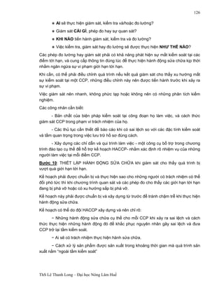 ThS Lê Thanh Long – Đại học Nông Lâm Huế 
126 
∗ AI sẽ thực hiện giám sát, kiểm tra và/hoặc đo lường? 
∗ Giám sát CÁI GÌ, phép đo hay sự quan sát? 
∗ KHI NÀO tiến hành giám sát, kiểm tra và đo lường? 
∗ Việc kiểm tra, giám sát hay đo lường sẽ được thực hiện NHƯ THẾ NÀO? 
Các phép đo lường hay giám sát phải có khả năng phát hiện sự mất kiểm soát tại các 
điểm tới hạn, và cung cấp thông tin đúng lúc để thực hiện hành động sửa chữa kịp thời 
nhằm ngăn ngừa sự vi phạm giới hạn tới hạn. 
Khi cần, có thể phải điều chỉnh quá trình nếu kết quả giám sát cho thấy xu hướng mất 
sự kiểm soát tại một CCP, những điều chỉnh này nên được tiến hành trước khi xảy ra 
sự vi phạm. 
Việc giám sát nên nhanh, không phức tạp hoặc không nên có những phân tích kiểm 
nghiệm. 
Các công nhân cần biết: 
- Bản chất của biện pháp kiểm soát tại công đoạn họ làm việc, và cách thức 
giám sát CCP trong phạm vi trách nhiệm của họ. 
- Các thủ tục cần thiết để báo cáo khi có sai lệch so với các đặc tính kiểm soát 
và tầm quan trọng trong việc lưu trữ hồ sơ đúng cách. 
- Xây dựng các chỉ dẫn và qui trình làm việc - một công cụ bổ trợ trong chương 
trình đào tạo cụ thể để hỗ trợ kế hoạch HACCP- nhằm xác định rõ nhiệm vụ của những 
người làm việc tại mỗi điểm CCP. 
Bước 10: THIẾT LẬP HÀNH ĐỘNG SỬA CHỮA khi giám sát cho thấy quá trình bị 
vượt quá giới hạn tới hạn. 
Kế hoạch phải được chuẩn bị và thực hiện sao cho những người có trách nhiệm có thể 
đối phó tức thì khi chương trình quan sát và các phép đo cho thấy các giới hạn tới hạn 
đang bị phá vỡ hoặc có xu hướng sắp bị phá vỡ. 
Kế hoạch này phải được chuẩn bị và xây dựng từ trước để tránh chậm trễ khi thực hiện 
hành động sửa chữa. 
Kế hoạch có thể do đội HACCP xây dựng và nên chỉ rõ: 
− Những hành động sửa chữa cụ thể cho mỗi CCP khi xảy ra sai lệch và cách 
thức thực hiện những hành động đó để khắc phục nguyên nhân gây sai lệch và đưa 
CCP trở lại tầm kiểm soát. 
− Ai sẽ có trách nhiệm thực hiện hành sửa chữa. 
− Cách xử lý sản phẩm được sản xuất trong khoảng thời gian mà quá trình sản 
xuất nằm “ngoài tầm kiểm soát” 
 